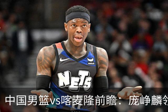 中国男篮vs喀麦隆前瞻：庞峥麟领衔后卫国手有望大战NBA现役球员
