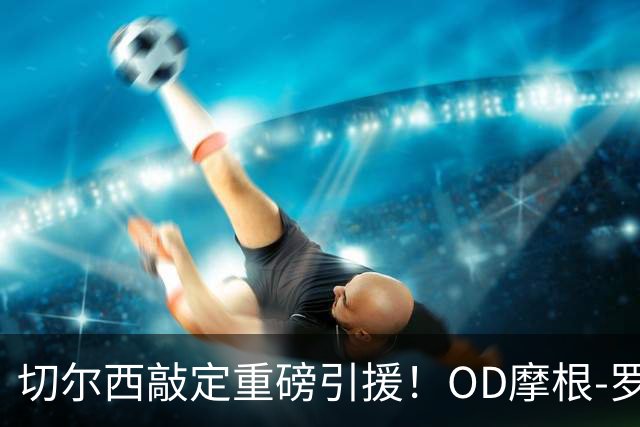 切尔西敲定重磅引援！OD摩根-罗杰斯签下6+1年长约，1.17亿英镑加盟蓝军