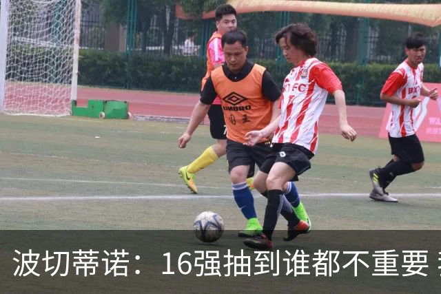 波切蒂诺：16强抽到谁都不重要 我们会做好准备
