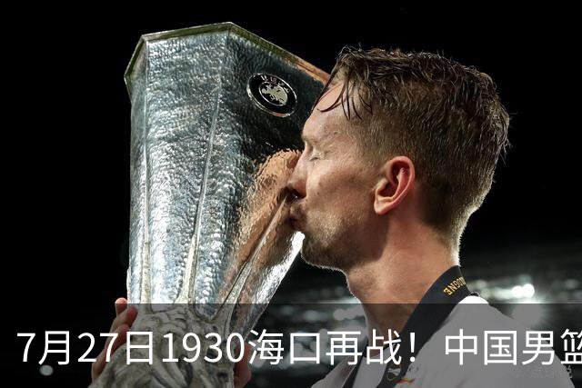 7月27日1930海口再战！中国男篮剑指三连胜，4个硬理由甩脸上